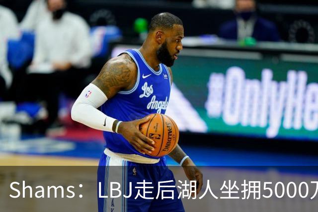 Shams：LBJ走后湖人坐拥5000万空间 将重点补强后场及内线高度